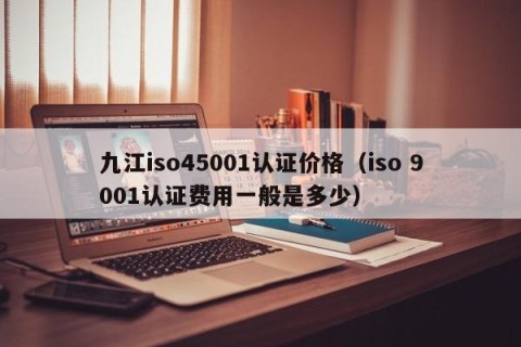 九江iso45001认证价格（iso 9001认证费用一般是多少）