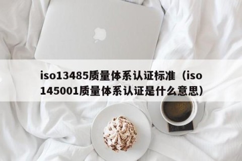 iso13485质量体系认证标准（iso145001质量体系认证是什么意思）