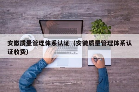 安徽质量管理体系认证（安徽质量管理体系认证收费）