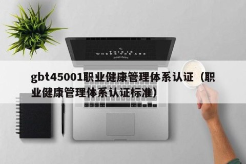gbt45001职业健康管理体系认证（职业健康管理体系认证标准）