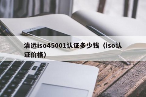 清远iso45001认证多少钱（iso认证价格）
