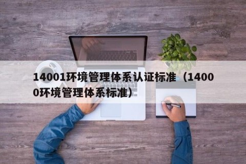 14001环境管理体系认证标准（14000环境管理体系标准）