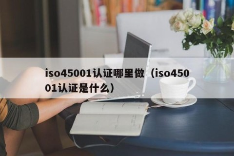 iso45001认证哪里做（iso45001认证是什么）