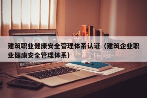 建筑职业健康安全管理体系认证（建筑企业职业健康安全管理体系）
