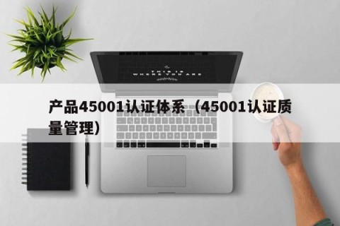 产品45001认证体系（45001认证质量管理）
