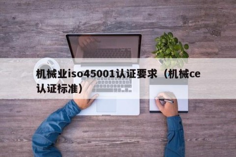 机械业iso45001认证要求（机械ce认证标准）