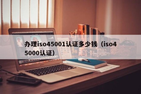 办理iso45001认证多少钱（iso45000认证）