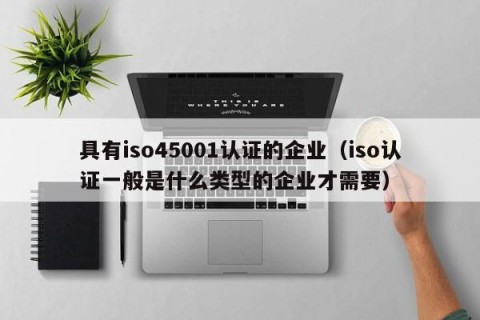 具有iso45001认证的企业（iso认证一般是什么类型的企业才需要）