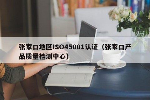 张家口地区ISO45001认证（张家口产品质量检测中心）