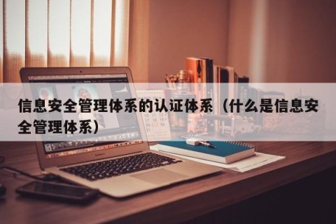 信息安全管理体系的认证体系（什么是信息安全管理体系）
