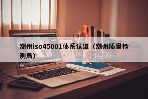 潮州iso45001体系认证（潮州质量检测局）