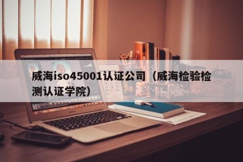 威海iso45001认证公司（威海检验检测认证学院）