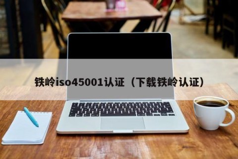 铁岭iso45001认证（下载铁岭认证）