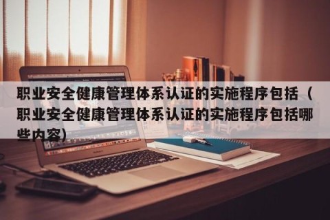 职业安全健康管理体系认证的实施程序包括（职业安全健康管理体系认证的实施程序包括哪些内容）
