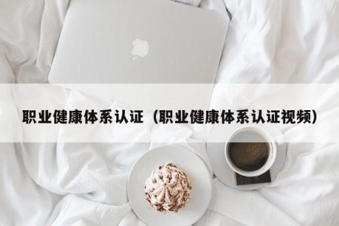 职业健康体系认证（职业健康体系认证视频）