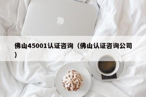 佛山45001认证咨询（佛山认证咨询公司）