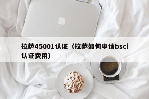 拉萨45001认证（拉萨如何申请bsci认证费用）