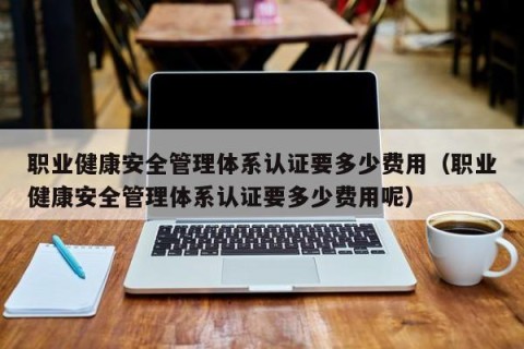 职业健康安全管理体系认证要多少费用（职业健康安全管理体系认证要多少费用呢）