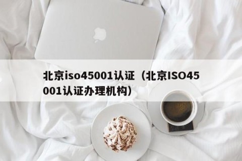 北京iso45001认证（北京ISO45001认证办理机构）