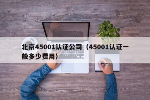 北京45001认证公司（45001认证一般多少费用）