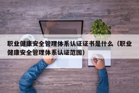 职业健康安全管理体系认证证书是什么（职业健康安全管理体系认证范围）