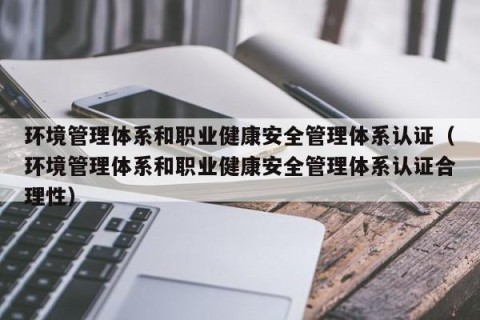环境管理体系和职业健康安全管理体系认证（环境管理体系和职业健康安全管理体系认证合理性）