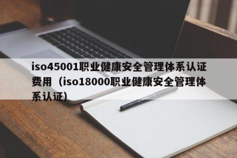 iso45001职业健康安全管理体系认证费用（iso18000职业健康安全管理体系认证）
