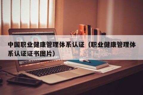 中国职业健康管理体系认证（职业健康管理体系认证证书图片）