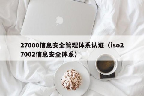 27000信息安全管理体系认证（iso27002信息安全体系）