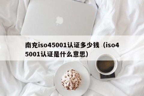 南充iso45001认证多少钱（iso45001认证是什么意思）