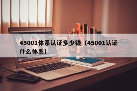 45001体系认证多少钱（45001认证什么体系）