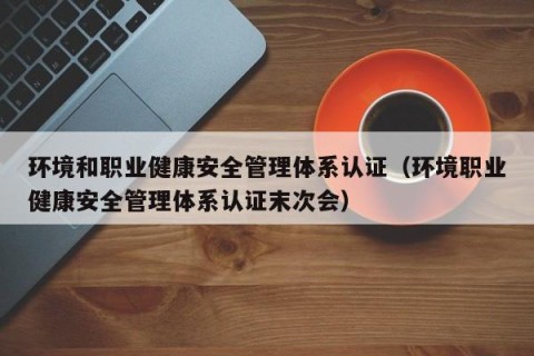 环境和职业健康安全管理体系认证（环境职业健康安全管理体系认证末次会）