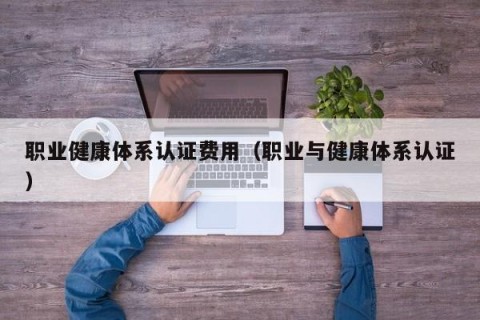 职业健康体系认证费用（职业与健康体系认证）