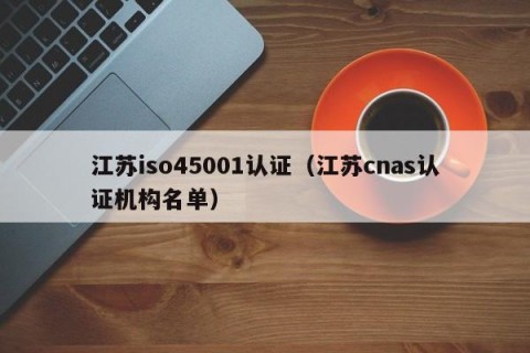 江苏iso45001认证（江苏cnas认证机构名单）
