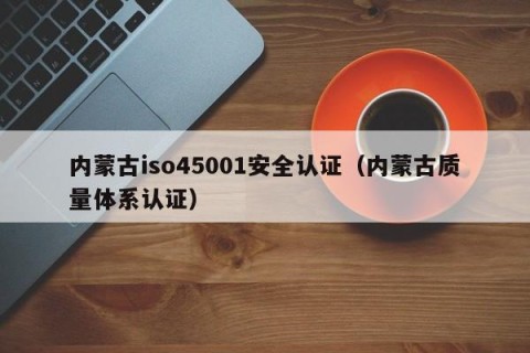内蒙古iso45001安全认证（内蒙古质量体系认证）