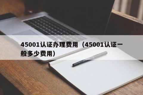 45001认证办理费用（45001认证一般多少费用）