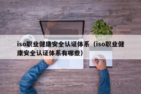 iso职业健康安全认证体系（iso职业健康安全认证体系有哪些）