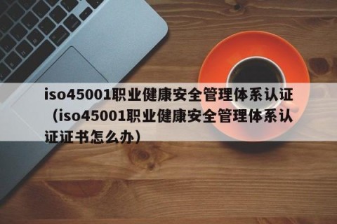 iso45001职业健康安全管理体系认证（iso45001职业健康安全管理体系认证证书怎么办）