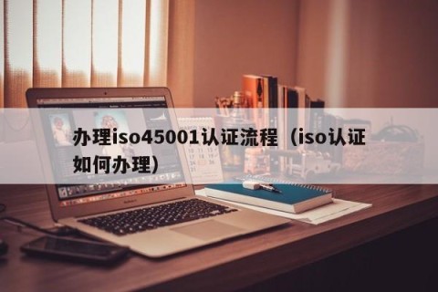 办理iso45001认证流程（iso认证如何办理）