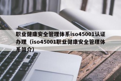 职业健康安全管理体系iso45001认证办理（iso45001职业健康安全管理体系简介）
