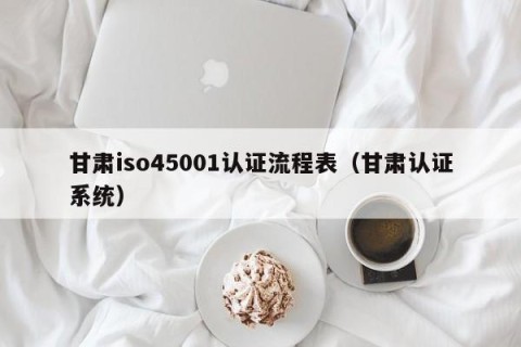 甘肃iso45001认证流程表（甘肃认证系统）