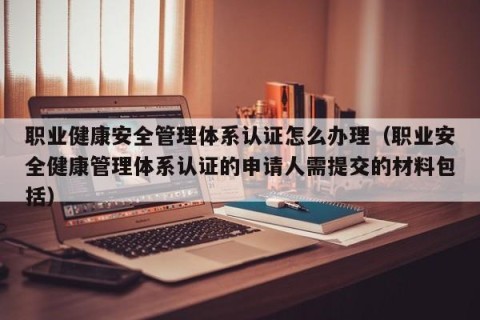 职业健康安全管理体系认证怎么办理（职业安全健康管理体系认证的申请人需提交的材料包括）