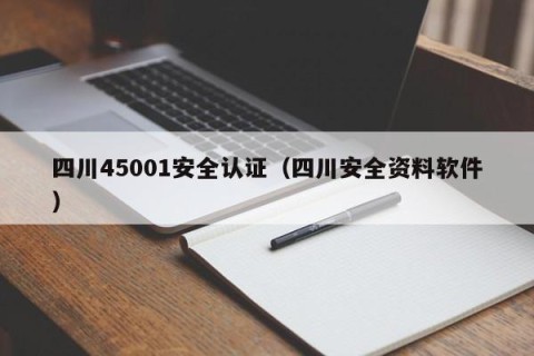 四川45001安全认证（四川安全资料软件）