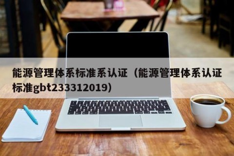 能源管理体系标准系认证（能源管理体系认证标准gbt233312019）