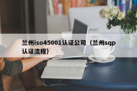 兰州iso45001认证公司（兰州sqp认证流程）