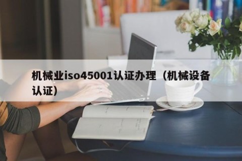 机械业iso45001认证办理（机械设备认证）