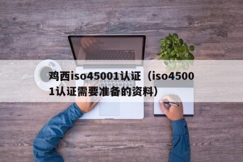 鸡西iso45001认证（iso45001认证需要准备的资料）