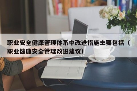 职业安全健康管理体系中改进措施主要包括（职业健康安全管理改进建议）