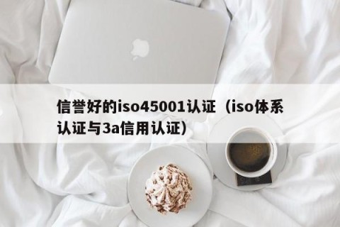 信誉好的iso45001认证（iso体系认证与3a信用认证）