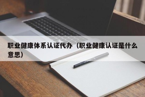 职业健康体系认证代办（职业健康认证是什么意思）
